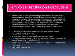 Ejemplo de Distribución T de Student
   Un banco local revisa su política de tarjetas de crédito, con el objetivo de
    cancelar algunas de ellas. En el pasado, el 5% de los clientes con tarjeta ha
    pasado a ser moroso, esto es ha dejado de pagar sin que el banco pudiera
    recuperar la deuda. Además, el banco ha comprobado que la probabilidad de
    que un cliente normal se atrase en un pago es de 0.2. Naturalmente, la
    probabilidad de que un cliente moroso se atrase en un pago es 1.
   (a) Identifica y da nombre a los sucesos que aparecen en el enunciado.

    (a) Para un cliente cualquiera decimos que ha sucedido el suceso:
   M_ cuando el cliente es moroso,
   A _ cuando el cliente se ha atrasado en un pago mensual.
   Los conjuntos de sucesos {M, ¯ M} y {A, ¯ A} son dos sistemas completos de
    sucesos. A continuación reescribimos
   los datos que nos proporciona el enunciado en términos de probabilidades.
   P(M) = 0.05,
   P(A| ¯M) = 0.2, P(A|M) = 1.
 