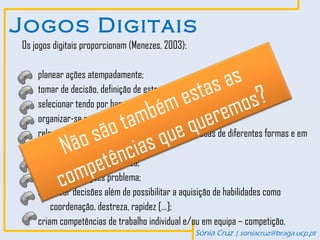 Jogos Digitais
Os jogos digitais proporcionam (Menezes, 2003):


                               as
    planear ações atempadamente;
                             as s?
                          est mo
    tomar de decisão, definição de estratégias e prioridades;

                        ém ere
                     m b qu
    selecionar tendo por base critérios;

                   ta
    organizar-se para atingir objetivos;
               são s que
            ão ncia
    relacionar e interpretar informações representadas de diferentes formas e em
          N
        diferentes linguagens;

             mpetê
    decidir com rapidez e clareza;
          co
    enfrentar situações problema;
    socializar decisões além de possibilitar a aquisição de habilidades como
        coordenação, destreza, rapidez […];
    criam competências de trabalho individual e/ou em equipa – competição.
                                                  Sónia Cruz | soniacruz@braga.ucp.pt
 