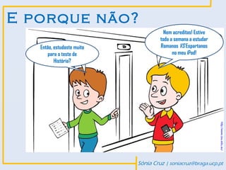 E porque não?
                                       Nem acreditas! Estive
                                     toda a semana a estudar
   Então, estudaste muito            Romanos VS Espartanos
       para o teste de                     no meu iPod!
          História?




                                                               http://www.csu.edu.au/
                            Sónia Cruz | soniacruz@braga.ucp.pt
 