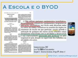 A Escola e o BYOD




         Estatuto do aluno, 2012
         Lei n.º 51/2012 de 5 de setembro
         Secção II – Deveres do alunos, Artigo 10º, alínea r)

                               Sónia Cruz | soniacruz@braga.ucp.pt
 