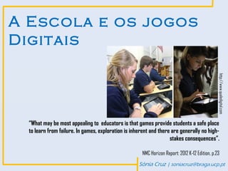 A Escola e os jogos
Digitais




                                                                                                 http://www.qualedigital.com
  “What may be most appealing to educators is that games provide students a safe place
  to learn from failure. In games, exploration is inherent and there are generally no high-
                                                                    stakes consequences”.

                                                       NMC Horizon Report: 2012 K-12 Edition, p.23
                                                     Sónia Cruz | soniacruz@braga.ucp.pt
 