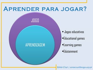 Aprender para jogar?


                 • Jogos educativos
                 •Educational games
                 •Learning games
                 •Edutainment



            Sónia Cruz | soniacruz@braga.ucp.pt
 