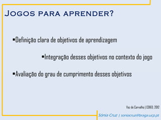 Jogos para aprender?


 •Definição clara de objetivos de aprendizagem

             •Integração desses objetivos no contexto do jogo

 •Avaliação do grau de cumprimento desses objetivos



                                                     Vaz de Carvalho | COIED, 2012

                                     Sónia Cruz | soniacruz@braga.ucp.pt
 