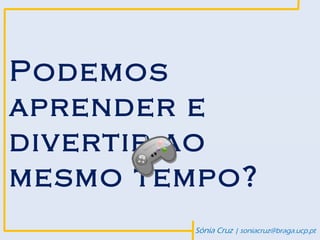 Podemos
aprender e
divertir ao
mesmo tempo?
        Sónia Cruz | soniacruz@braga.ucp.pt
 