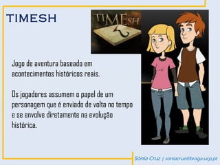 TIMESH



Jogo de aventura baseado em
acontecimentos históricos reais.

Os jogadores assumem o papel de um
personagem que é enviado de volta no tempo
e se envolve diretamente na evolução
histórica.


                                             Sónia Cruz | soniacruz@braga.ucp.pt
 