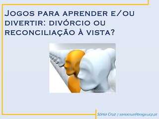 Jogos para aprender e/ou
divertir: divórcio ou
reconciliação à vista?




                 Sónia Cruz | soniacruz@braga.ucp.pt
 