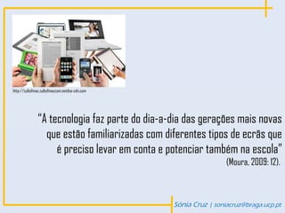 http://cultofmac.cultofmaccom.netdna-cdn.com




              “A tecnologia faz parte do dia-a-dia das gerações mais novas
                que estão familiarizadas com diferentes tipos de ecrãs que
                   é preciso levar em conta e potenciar também na escola”
                                                                (Moura, 2009: 12).



                                               Sónia Cruz | soniacruz@braga.ucp.pt
 
