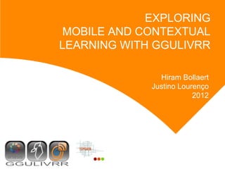 EXPLORING
 MOBILE AND CONTEXTUAL
LEARNING WITH GGULIVRR

               Hiram Bollaert
             Justino Lourenço
                         2012
 
