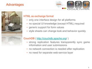 Advantages


         HTML as exchange format
           • only one interface design for all platforms
           • no special UI knowledge (except HTML) required
           • generic support for form values
           • style sheets can change look and behavior quickly


         CouchDB ( http://couchdb.apache.org/ )
           • strong replication features transparently sync game
             information and user submissions
           • no network connection is needed after replication
           • no need for separate web-service layer




                                                                 8
 