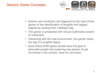 Generic Game Concepts



          • Actions and conditions are triggered by the input of the
            gamer or the identification of tangible and tagged
            objects by reading their intelligent tag.
          • The gamer is presented with virtual multimedia content
            or interaction.
          • Interacting with the real environment, the gamer reads
            the tag of a tangible object. .
          • Each GGULIVRR game should have the goal to
            persuade people into exploring new places, to get
            immersed in the context, have fun and learn.




                                                                   10
 