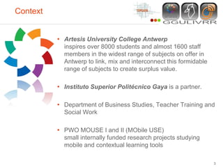 Context


          • Artesis University College Antwerp
            inspires over 8000 students and almost 1600 staff
            members in the widest range of subjects on offer in
            Antwerp to link, mix and interconnect this formidable
            range of subjects to create surplus value.

          • Instituto Superior Politécnico Gaya is a partner.

          • Department of Business Studies, Teacher Training and
            Social Work

          • PWO MOUSE I and II (MObile USE)
            small internally funded research projects studying
            mobile and contextual learning tools

                                                                    3
 