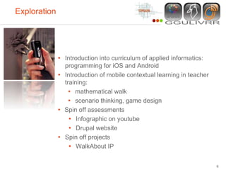 Exploration




              • Introduction into curriculum of applied informatics:
                programming for iOS and Android
              • Introduction of mobile contextual learning in teacher
                training:
                  • mathematical walk
                  • scenario thinking, game design
              • Spin off assessments
                  • Infographic on youtube
                  • Drupal website
              • Spin off projects
                  • WalkAbout IP

                                                                        6
 