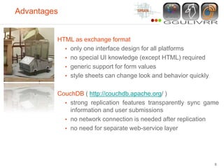 Advantages


         HTML as exchange format
           • only one interface design for all platforms
           • no special UI knowledge (except HTML) required
           • generic support for form values
           • style sheets can change look and behavior quickly


         CouchDB ( http://couchdb.apache.org/ )
           • strong replication features transparently sync game
             information and user submissions
           • no network connection is needed after replication
           • no need for separate web-service layer




                                                                 8
 