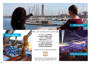 30
Créditsphotos:A.Matia--Villedesète
Grimpez au sommet
du phare Saint-Louis,
visitez un chalutier
Découvrez la ville,
retrouvez les décors de
vos séries favorites,
concerts, spectacles,
musées, Street-art
A Sète, l’air du large est intelligent.
Sète, cité maritime de caractère
Toute l’info sur tourisme-sete.com
Ofﬁce de tourisme 04 99 04 71 71
Découvertes
Visites insolites
Concerts et festivals
 