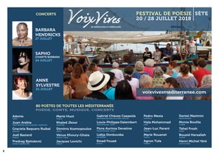 8
80 POÈTES DE TOUTES LES MÉDITERRANÉE
CONCERTS
BARBARA
HENDRICKS
27 JUILLET
SAPHO
CHANTE BARBARA
24 JUILLET
ANNE
SYLVESTRE
21 JUILLET
20 / 28 JUILLET 2018
FESTIVAL DE POÉSIE SÈTE
de méditerranée en méditerranée
voixvivesmediterranee.com
Bouzid Harzallah
ALGÉRIE
Juan Arabia
Adonis
LIBAN
MÉDITERRANÉE DANS LE MONDE / ARGENTINE
Graciela Baquero Ruibal
ESPAGNE
Joël Bastard
FRANCE
Predrag Bjelošević
Monia Boulila
TUNISIE
Gabriel Chávez Casazola
MÉDITERRANÉE DANS LE MONDE / BOLIVIE
Louis-Philippe Dalembert
FRANCOPHONIE / HAÏTI
Flora Aurima Devatine
FRANCOPHONIE / TAHITI
Lidija Dimkovska
MACÉDOINE
Emad Fouad
ÉGYPTE
Tahel Frosh
ISRAËL
Marie Huot
FRANCE
Khaled Jbour
PALESTINE
Dimitris Kosmopoulos
GRÈCE
Vénus Khoury-Ghata
FRANCE / LIBAN
Jacques Lovichi
FRANCE
Daniel Maximin
FRANCOPHONIE
Pedro Mexia
PORTUGAL
Hala Mohammad
SYRIE
Jean-Luc Parant
FRANCE
Marie Rouanet
FRANCE
Agron Tufa
ALBANIE
Henri Michel Yéré
CÔTE D’IVOIRE
 