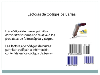 Lectoras de Códigos de Barras
Los códigos de barras permiten
administrar información relativa a los
productos de forma rápida y segura.
Las lectoras de códigos de barras
permiten verificar la información
contenida en los códigos de barras
 