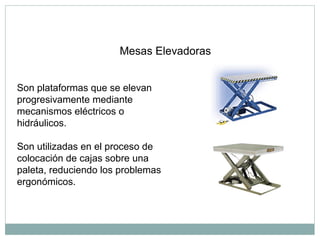 Mesas Elevadoras
Son plataformas que se elevan
progresivamente mediante
mecanismos eléctricos o
hidráulicos.
Son utilizadas en el proceso de
colocación de cajas sobre una
paleta, reduciendo los problemas
ergonómicos.
 