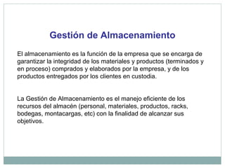 Gestión de Almacenamiento
El almacenamiento es la función de la empresa que se encarga de
garantizar la integridad de los materiales y productos (terminados y
en proceso) comprados y elaborados por la empresa, y de los
productos entregados por los clientes en custodia.
La Gestión de Almacenamiento es el manejo eficiente de los
recursos del almacén (personal, materiales, productos, racks,
bodegas, montacargas, etc) con la finalidad de alcanzar sus
objetivos.
 
