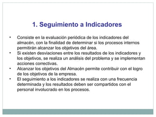 1. Seguimiento a Indicadores
• Consiste en la evaluación periódica de los indicadores del
almacén, con la finalidad de determinar si los procesos internos
permitirán alcanzar los objetivos del área.
• Si existen desviaciones entre los resultados de los indicadores y
los objetivos, se realiza un análisis del problema y se implementan
acciones correctivas.
• Alcanzar los objetivos del Almacén permite contribuir con el logro
de los objetivos de la empresa.
• El seguimiento a los indicadores se realiza con una frecuencia
determinada y los resultados deben ser compartidos con el
personal involucrado en los procesos.
 