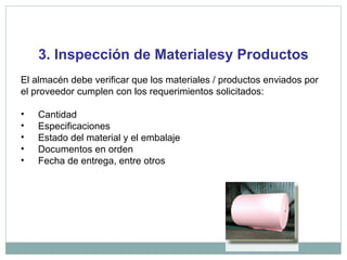 3. Inspección de Materialesy Productos
El almacén debe verificar que los materiales / productos enviados por
el proveedor cumplen con los requerimientos solicitados:
• Cantidad
• Especificaciones
• Estado del material y el embalaje
• Documentos en orden
• Fecha de entrega, entre otros
 