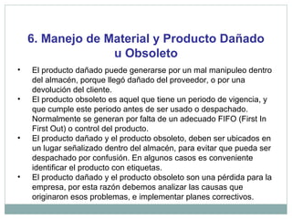 6. Manejo de Material y Producto Dañado
u Obsoleto
• El producto dañado puede generarse por un mal manipuleo dentro
del almacén, porque llegó dañado del proveedor, o por una
devolución del cliente.
• El producto obsoleto es aquel que tiene un periodo de vigencia, y
que cumple este periodo antes de ser usado o despachado.
Normalmente se generan por falta de un adecuado FIFO (First In
First Out) o control del producto.
• El producto dañado y el producto obsoleto, deben ser ubicados en
un lugar señalizado dentro del almacén, para evitar que pueda ser
despachado por confusión. En algunos casos es conveniente
identificar el producto con etiquetas.
• El producto dañado y el producto obsoleto son una pérdida para la
empresa, por esta razón debemos analizar las causas que
originaron esos problemas, e implementar planes correctivos.
 