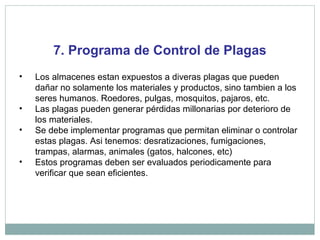 7. Programa de Control de Plagas
• Los almacenes estan expuestos a diveras plagas que pueden
dañar no solamente los materiales y productos, sino tambien a los
seres humanos. Roedores, pulgas, mosquitos, pajaros, etc.
• Las plagas pueden generar pérdidas millonarias por deterioro de
los materiales.
• Se debe implementar programas que permitan eliminar o controlar
estas plagas. Asi tenemos: desratizaciones, fumigaciones,
trampas, alarmas, animales (gatos, halcones, etc)
• Estos programas deben ser evaluados periodicamente para
verificar que sean eficientes.
 