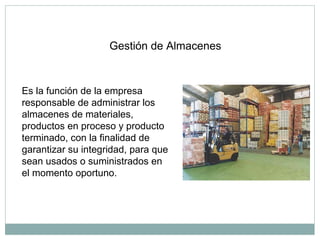 Gestión de Almacenes
Es la función de la empresa
responsable de administrar los
almacenes de materiales,
productos en proceso y producto
terminado, con la finalidad de
garantizar su integridad, para que
sean usados o suministrados en
el momento oportuno.
 