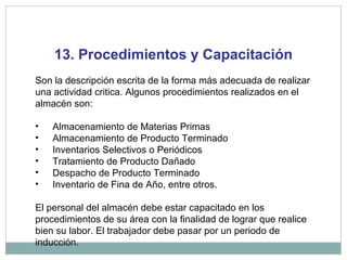13. Procedimientos y Capacitación
Son la descripción escrita de la forma más adecuada de realizar
una actividad critica. Algunos procedimientos realizados en el
almacén son:
• Almacenamiento de Materias Primas
• Almacenamiento de Producto Terminado
• Inventarios Selectivos o Periódicos
• Tratamiento de Producto Dañado
• Despacho de Producto Terminado
• Inventario de Fina de Año, entre otros.
El personal del almacén debe estar capacitado en los
procedimientos de su área con la finalidad de lograr que realice
bien su labor. El trabajador debe pasar por un periodo de
inducción.
 
