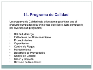 14. Programa de Calidad
Un programa de Calidad esta orientado a garantizar que el
producto cumpla los requerimientos del cliente. Esta compuesto
por diversos sub programas:
• Rol de Liderazgo
• Estándares de Almacenamiento
• Procedimientos
• Capacitación
• Control de Plagas
• Mantenimiento
• Desarrollo de Proveedores
• Control de Calidad
• Orden y limpieza.
• Revisión de Resultados
 