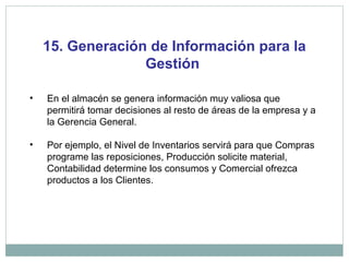 15. Generación de Información para la
Gestión
• En el almacén se genera información muy valiosa que
permitirá tomar decisiones al resto de áreas de la empresa y a
la Gerencia General.
• Por ejemplo, el Nivel de Inventarios servirá para que Compras
programe las reposiciones, Producción solicite material,
Contabilidad determine los consumos y Comercial ofrezca
productos a los Clientes.
 