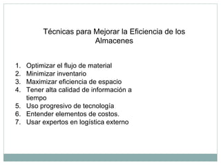 Técnicas para Mejorar la Eficiencia de los
Almacenes
1. Optimizar el flujo de material
2. Minimizar inventario
3. Maximizar eficiencia de espacio
4. Tener alta calidad de información a
tiempo
5. Uso progresivo de tecnología
6. Entender elementos de costos.
7. Usar expertos en logística externo
 