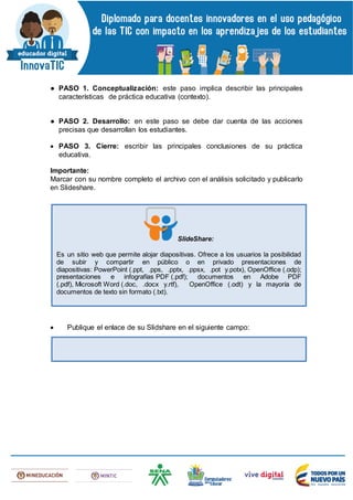 ● PASO 1. Conceptualización: este paso implica describir las principales
características de práctica educativa (contexto).
● PASO 2. Desarrollo: en este paso se debe dar cuenta de las acciones
precisas que desarrollan los estudiantes.
 PASO 3. Cierre: escribir las principales conclusiones de su práctica
educativa.
Importante:
Marcar con su nombre completo el archivo con el análisis solicitado y publicarlo
en Slideshare.
 Publique el enlace de su Slidshare en el siguiente campo:
SlideShare:
Es un sitio web que permite alojar diapositivas. Ofrece a los usuarios la posibilidad
de subir y compartir en público o en privado presentaciones de
diapositivas: PowerPoint (.ppt, .pps, .pptx, .ppsx, .pot y.potx), OpenOffice (.odp);
presentaciones e infografías PDF (.pdf); documentos en Adobe PDF
(.pdf), Microsoft Word (.doc, .docx y.rtf), OpenOffice (.odt) y la mayoría de
documentos de texto sin formato (.txt).
 