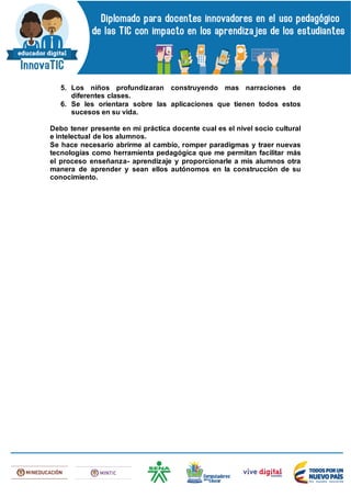 5. Los niños profundizaran construyendo mas narraciones de
diferentes clases.
6. Se les orientara sobre las aplicaciones que tienen todos estos
sucesos en su vida.
Debo tener presente en mi práctica docente cual es el nivel socio cultural
e intelectual de los alumnos.
Se hace necesario abrirme al cambio, romper paradigmas y traer nuevas
tecnologías como herramienta pedagógica que me permitan facilitar más
el proceso enseñanza- aprendizaje y proporcionarle a mis alumnos otra
manera de aprender y sean ellos autónomos en la construcción de su
conocimiento.
 