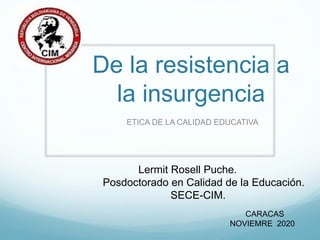 De la resistencia a
la insurgencia
ETICA DE LA CALIDAD EDUCATIVA
Lermit Rosell Puche.
Posdoctorado en Calidad de la Educación.
SECE-CIM.
CARACAS
NOVIEMRE 2020
 