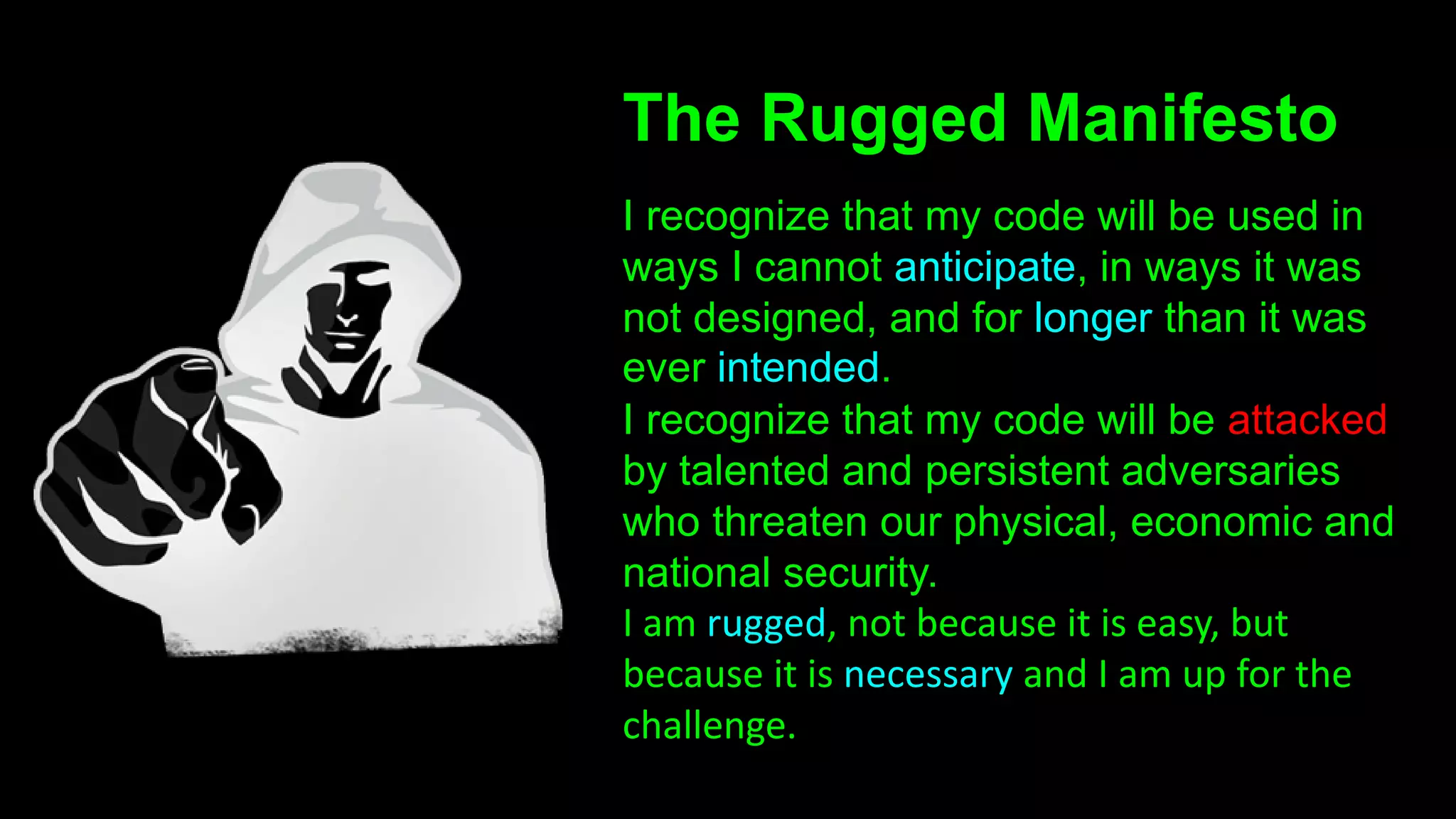 The Rugged Manifesto
I recognize that my code will be used in
ways I cannot anticipate, in ways it was
not designed, and for longer than it was
ever intended.
I recognize that my code will be attacked
by talented and persistent adversaries
who threaten our physical, economic and
national security.
I am rugged, not because it is easy, but
because it is necessary and I am up for the
challenge.
 
