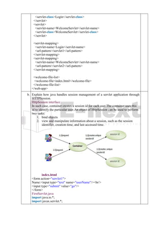 4. <servlet-class>Login</servlet-class>
5. </servlet>
6. <servlet>
7. <servlet-name>WelcomeServlet</servlet-name>
8. <servlet-class>WelcomeServlet</servlet-class>
9. </servlet>
10.
11. <servlet-mapping>
12. <servlet-name>Login</servlet-name>
13. <url-pattern>/servlet1</url-pattern>
14. </servlet-mapping>
15. <servlet-mapping>
16. <servlet-name>WelcomeServlet</servlet-name>
17. <url-pattern>/servlet2</url-pattern>
18. </servlet-mapping>
19.
20. <welcome-file-list>
21. <welcome-file>index.html</welcome-file>
22. </welcome-file-list>
23. </web-app>
b. b
.
Explain how java handles session management of a servlet application through
HTTPSession.
HttpSession interface
In such case, container creates a session id for each user.The container uses this
id to identify the particular user.An object of HttpSession can be used to perform
two tasks:
1. bind objects
2. view and manipulate information about a session, such as the session
identifier, creation time, and last accessed time.
index.html
1. <form action="servlet1">
2. Name:<input type="text" name="userName"/><br/>
3. <input type="submit" value="go"/>
4. </form>
FirstServlet.java
1. import java.io.*;
2. import javax.servlet.*;
 