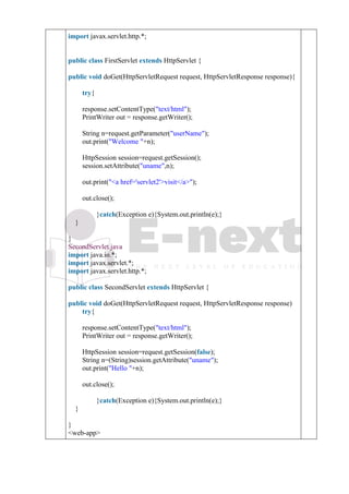 3. import javax.servlet.http.*;
4.
5.
6. public class FirstServlet extends HttpServlet {
7.
8. public void doGet(HttpServletRequest request, HttpServletResponse response){
9. try{
10.
11. response.setContentType("text/html");
12. PrintWriter out = response.getWriter();
13.
14. String n=request.getParameter("userName");
15. out.print("Welcome "+n);
16.
17. HttpSession session=request.getSession();
18. session.setAttribute("uname",n);
19.
20. out.print("<a href='servlet2'>visit</a>");
21.
22. out.close();
23.
24. }catch(Exception e){System.out.println(e);}
25. }
26.
27. }
SecondServlet.java
1. import java.io.*;
2. import javax.servlet.*;
3. import javax.servlet.http.*;
4.
5. public class SecondServlet extends HttpServlet {
6.
7. public void doGet(HttpServletRequest request, HttpServletResponse response)
8. try{
9.
10. response.setContentType("text/html");
11. PrintWriter out = response.getWriter();
12.
13. HttpSession session=request.getSession(false);
14. String n=(String)session.getAttribute("uname");
15. out.print("Hello "+n);
16.
17. out.close();
18.
19. }catch(Exception e){System.out.println(e);}
20. }
21.
22. }
1. <web-app>
 