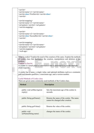 2. <servlet>
3. <servlet-name>s1</servlet-name>
4. <servlet-class>FirstServlet</servlet-class>
5. </servlet>
6.
7. <servlet-mapping>
8. <servlet-name>s1</servlet-name>
9. <url-pattern>/servlet1</url-pattern>
10. </servlet-mapping>
11.
12. <servlet>
13. <servlet-name>s2</servlet-name>
14. <servlet-class>SecondServlet</servlet-class>
15. </servlet>
16.
17. <servlet-mapping>
18. <servlet-name>s2</servlet-name>
19. <url-pattern>/servlet2</url-pattern>
20. </servlet-mapping>
21. </web-app>
c. c
.
What is cookie? Explain the need of the creation of the same. Explain the methods
of cookie class that facilitative the creation, manipulation and deletion of the
cookies.
Cookies in Servlet
A cookie is a small piece of information that is persisted between the multiple
client requests.
A cookie has a name, a single value, and optional attributes such as a comment,
path and domain qualifiers, a maximum age, and a version number.
Useful Methods of Cookie class
There are given some commonly used methods of the Cookie class.
Method Description
public void setMaxAge(int
expiry)
Sets the maximum age of the cookie in
seconds.
public String getName() Returns the name of the cookie. The name
cannot be changed after creation.
public String getValue() Returns the value of the cookie.
public void
setName(String name)
changes the name of the cookie.
 