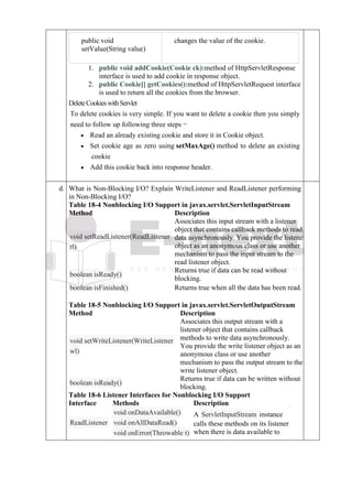 public void
setValue(String value)
changes the value of the cookie.
1. public void addCookie(Cookie ck):method of HttpServletResponse
interface is used to add cookie in response object.
2. public Cookie[] getCookies():method of HttpServletRequest interface
is used to return all the cookies from the browser.
DeleteCookieswithServlet
To delete cookies is very simple. If you want to delete a cookie then you simply
need to follow up following three steps −
• Read an already existing cookie and store it in Cookie object.
• Set cookie age as zero using setMaxAge() method to delete an existing
cookie
• Add this cookie back into response header.
d. d
.
What is Non-Blocking I/O? Explain WriteListener and ReadListener performing
in Non-Blocking I/O?
Table 18-4 Nonblocking I/O Support in javax.servlet.ServletInputStream
Method Description
void setReadListener(ReadListener
rl)
Associates this input stream with a listener
object that contains callback methods to read
data asynchronously. You provide the listener
object as an anonymous class or use another
mechanism to pass the input stream to the
read listener object.
boolean isReady()
Returns true if data can be read without
blocking.
boolean isFinished() Returns true when all the data has been read.
Table 18-5 Nonblocking I/O Support in javax.servlet.ServletOutputStream
Method Description
void setWriteListener(WriteListener
wl)
Associates this output stream with a
listener object that contains callback
methods to write data asynchronously.
You provide the write listener object as an
anonymous class or use another
mechanism to pass the output stream to the
write listener object.
boolean isReady()
Returns true if data can be written without
blocking.
Table 18-6 Listener Interfaces for Nonblocking I/O Support
Interface Methods Description
ReadListener
void onDataAvailable()
void onAllDataRead()
void onError(Throwable t)
A ServletInputStream instance
calls these methods on its listener
when there is data available to
 
