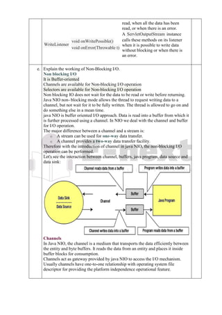 read, when all the data has been
read, or when there is an error.
WriteListener
void onWritePossible()
void onError(Throwable t)
A ServletOutputStream instance
calls these methods on its listener
when it is possible to write data
without blocking or when there is
an error.
e. Explain the working of Non-Blocking I/O.
Non blocking I/O
It is Buffer-oriented
Channels are available for Non-blocking I/O operation
Selectors are available for Non-blocking I/O operation
Non blocking IO does not wait for the data to be read or write before returning.
Java NIO non- blocking mode allows the thread to request writing data to a
channel, but not wait for it to be fully written. The thread is allowed to go on and
do something else in a mean time.
java NIO is buffer oriented I/O approach. Data is read into a buffer from which it
is further processed using a channel. In NIO we deal with the channel and buffer
for I/O operation.
The major difference between a channel and a stream is:
o A stream can be used for one-way data transfer.
o A channel provides a two-way data transfer facility.
Therefore with the introduction of channel in java NIO, the non-blocking I/O
operation can be performed.
Let's see the interaction between channel, buffers, java program, data source and
data sink:
Channels
In Java NIO, the channel is a medium that transports the data efficiently between
the entity and byte buffers. It reads the data from an entity and places it inside
buffer blocks for consumption.
Channels act as gateway provided by java NIO to access the I/O mechanism.
Usually channels have one-to-one relationship with operating system file
descriptor for providing the platform independence operational feature.
 