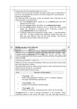 f. Explain about the file uploading feature of a servlet.
A Servlet can be used with an HTML form tag to allow users to upload files to
the server. An uploaded file could be a text file or image file or any document.
CreatingaFileUploadForm
The following HTM code below creates an uploader form. Following are the
important points to be noted down −
• The form method attribute should be set to POSTmethod and GET
method can not be used
• The form enctype attribute should be set to multipart/form-data.
• The form action attribute should be set to a servlet file which would
handle file uploading at backend server. Following example is
using UploadServlet servlet to upload file.
• To upload a single file you should use a single <input .../> tag with attribute
type="file". To allow multiple files uploading, include more than one
input tags with different values for the name attribute. The browser
associates a Browse button with each of them.
Q3. Attempt any three of the following: 15
a. What are directives in JSP? Explain page directive in detail. (With all its attributes)
These directives provide directions and instructions to the container, telling it how
to handle certain aspects of the JSP processing.
A JSP directive affects the overall structure of the servlet class. It usually has the
following form −
<%@ directive attribute = "value" %>
Directives can have a number of attributes which you can list down as key-value
pairs and separated by commas.
The blanks between the @ symbol and the directive name, and between the last
attribute and the closing %>, are optional.
There are three types of directive tag −
S.No. Directive & Description
1
<%@ page ... %>
Defines page-dependent attributes, such as scripting language,
error page, and buffering requirements.
2
<%@ include ... %>
Includes a file during the translation phase.
3
<%@ taglib ... %>
Declares a tag library, containing custom actions, used in the page
The page directive is used to provide instructions to the container. These
instructions pertain to the current JSP page. You may code page directives
 