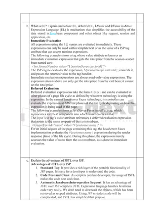 b. What is EL? Explain immediate EL, deferred EL, LValue and RValue in detail.
Expression Language (EL) is mechanism that simplifies the accessibility of the
data stored in Java bean component and other object like request, session and
application, etc.
Immediate Evaluation
All expressions using the ${} syntax are evaluated immediately. These
expressions can only be used within template text or as the value of a JSP tag
attribute that can accept runtime expressions.
The following example shows a tag whose value attribute references an
immediate evaluation expression that gets the total price from the session-scoped
bean named cart:
<fmt:formatNumber value="${sessionScope.cart.total}"/>
The JSP engine evaluates the expression, ${sessionScope.cart.total}, converts it,
and passes the returned value to the tag handler.
Immediate evaluation expressions are always read-only value expressions. The
expression shown above can only get the total price from the cart bean; it cannot
set the total price.
Deferred Evaluation
Deferred evaluation expressions take the form #{expr} and can be evaluated at
other phases of a page life cycle as defined by whatever technology is using the
expression. In the case of JavaServer Faces technology, its controller can
evaluate the expression at different phases of the life cycle depending on how the
expression is being used in the page.
The following example shows a JavaServer Faces inputText tag, which
represents a text field component into which a user enters a value.
The inputText tag’s value attribute references a deferred evaluation expression
that points to the name property of the customerbean.
<h:inputText id="name" value="#{customer.name}" />
For an initial request of the page containing this tag, the JavaServer Faces
implementation evaluates the #{customer.name} expression during the render
response phase of the life cycle. During this phase, the expression merely
accesses the value of name from the customerbean, as is done in immediate
evaluation.
c. Explain the advantages of JSTL over JSP.
Advantages of JSTL over JSP
1. Standard Tag: It provides a rich layer of the portable functionality of
JSP pages. It's easy for a developer to understand the code.
2. Code Neat and Clean: As scriplets confuse developer, the usage of JSTL
makes the code neat and clean.
3. Automatic JavabeansInterospection Support: It has an advantage of
JSTL over JSP scriptlets. JSTL Expression language handles JavaBean
code very easily. We don't need to downcast the objects, which has been
retrieved as scoped attributes. Using JSP scriptlets code will be
complicated, and JSTL has simplified that purpose.
 
