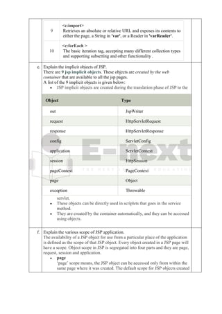 9
<c:import>
Retrieves an absolute or relative URL and exposes its contents to
either the page, a String in 'var', or a Reader in 'varReader'.
10
<c:forEach >
The basic iteration tag, accepting many different collection types
and supporting subsetting and other functionality .
e. Explain the implicit objects of JSP.
There are 9 jsp implicit objects. These objects are created by the web
container that are available to all the jsp pages.
A list of the 9 implicit objects is given below:
• JSP implicit objects are created during the translation phase of JSP to the
servlet.
• These objects can be directly used in scriplets that goes in the service
method.
• They are created by the container automatically, and they can be accessed
using objects.
Object Type
out JspWriter
request HttpServletRequest
response HttpServletResponse
config ServletConfig
application ServletContext
session HttpSession
pageContext PageContext
page Object
exception Throwable
f. Explain the various scope of JSP application.
The availability of a JSP object for use from a particular place of the application
is defined as the scope of that JSP object. Every object created in a JSP page will
have a scope. Object scope in JSP is segregated into four parts and they are page,
request, session and application.
• page
‘page’ scope means, the JSP object can be accessed only from within the
same page where it was created. The default scope for JSP objects created
 