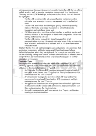 settings customize the underlying support provided by the Java EE Server, which
include services such as security, transaction management, Java Naming and
Directory Interface (JNDI) lookups, and remote connectivity. Here are some of
the highlights:
• The Java EE security model lets you configure a web component or
enterprise bean so system resources are accessed only by authorized
users.
• The Java EE transaction model lets you specify relationships among
methods that make up a single transaction so all methods in one
transaction are treated as a single unit.
• JNDI lookup services provide a unified interface to multiple naming and
directory services in the enterprise so application components can access
naming and directory services.
• The Java EE remote connectivity model manages low-level
communications between clients and enterprise beans. After an enterprise
bean is created, a client invokes methods on it as if it were in the same
virtual machine.
The fact that the Java EE architecture provides configurable services means that
application components within the same Java EE application can behave
differently based on where they are deployed. For example, an enterprise bean
can have security settings that allow it a certain level of access to database data in
one production environment and another level of database access in another
production environment.
Container Types
The deployment process installs Java EE application components in the
following types of Java EE containers. The Java EE components and container
addressed in this tutorial are shown in Figure 5.
• An Enterprise JavaBeans (EJB) container manages the execution of all
enterprise beans for one Java EE application. Enterprise beans and their
container run on the Java EE server.
• A web container manages the execution of all JSP page and servlet
components for one Java EE application. Web components and their
container run on the Java EE server.
• An application client container manages the execution of all application
client components for one Java EE application. Application clients and
their container run on the client machine.
• An applet container is the web browser and Java Plug-in combination
running on the client machine.
 