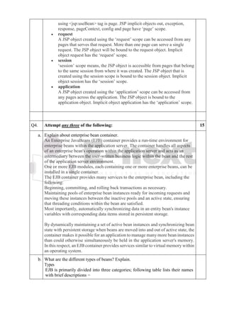 using <jsp:useBean> tag is page. JSP implicit objects out, exception,
response, pageContext, config and page have ‘page’ scope.
• request
A JSP object created using the ‘request’ scope can be accessed from any
pages that serves that request. More than one page can serve a single
request. The JSP object will be bound to the request object. Implicit
object request has the ‘request’ scope.
• session
‘session’ scope means, the JSP object is accessible from pages that belong
to the same session from where it was created. The JSP object that is
created using the session scope is bound to the session object. Implicit
object session has the ‘session’ scope.
• application
A JSP object created using the ‘application’ scope can be accessed from
any pages across the application. The JSP object is bound to the
application object. Implicit object application has the ‘application’ scope.
Q4. Attempt any three of the following: 15
a. Explain about enterprise bean container.
An Enterprise JavaBeans (EJB) container provides a run-time environment for
enterprise beans within the application server. The container handles all aspects
of an enterprise bean's operation within the application server and acts as an
intermediary between the user-written business logic within the bean and the rest
of the application server environment.
One or more EJB modules, each containing one or more enterprise beans, can be
installed in a single container.
The EJB container provides many services to the enterprise bean, including the
following:
• Beginning, committing, and rolling back transactions as necessary.
• Maintaining pools of enterprise bean instances ready for incoming requests and
moving these instances between the inactive pools and an active state, ensuring
that threading conditions within the bean are satisfied.
• Most importantly, automatically synchronizing data in an entity bean's instance
variables with corresponding data items stored in persistent storage.
By dynamically maintaining a set of active bean instances and synchronizing bean
state with persistent storage when beans are moved into and out of active state, the
container makes it possible for an application to manage many more bean instances
than could otherwise simultaneously be held in the application server's memory.
In this respect, an EJB container provides services similar to virtual memory within
an operating system.
b. What are the different types of beans? Explain.
Types
EJB is primarily divided into three categories; following table lists their names
with brief descriptions −
 