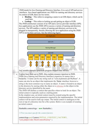 JNDI stands for Java Naming and Directory Interface. It is a set of API and service
interfaces. Java based applications use JNDI for naming and directory services.
In context of EJB, there are two terms.
• Binding − This refers to assigning a name to an EJB object, which can be
used later.
• Lookup − This refers to looking up and getting an object of EJB.
The JNDI architecture consists of an API and a service provider interface (SPI).
Java applications use the JNDI API to access a variety of naming and directory
services. The SPI enables a variety of naming and directory services to be
plugged in transparently, thereby allowing the Java application using the JNDI
API to access their services. See the following figure:
Any suitable example (practicals program snippet code will do)
e. Explain basic look up in JNDI. Also explain resource injection in JNDI.
JNDI (Java Naming and Directory Interface) organizes its names into a
hierarchy. A name can be any string such as "com.mydomain.ejb.MyBean". A
name can also be an object that implements the Name interface; however a
string is the most common way to name an object. A name is bound to an object
in the directory by storing either the object or a reference to the object in the
directory service identified by the name.
The JNDI API defines a context that specifies where to look for an object. The
initial context is typically used as a starting point.
In the simplest case, an initial context must be created using the specific
implementation and extra parameters required by the implementation. The initial
context will be used to look up a name. The initial context is analogous to the
root or top of a directory tree for a file system. Below is an example of creating
an initial context:
Hashtable contextArgs = new Hashtable();
// First you must specify the context factory.
contextArgs.put( Context.INITIAL_CONTEXT_FACTORY,
"com.jndiprovider.TheirContextFactory" );
 