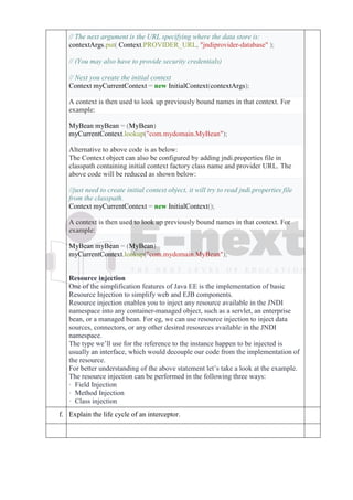 // The next argument is the URL specifying where the data store is:
contextArgs.put( Context.PROVIDER_URL, "jndiprovider-database" );
// (You may also have to provide security credentials)
// Next you create the initial context
Context myCurrentContext = new InitialContext(contextArgs);
A context is then used to look up previously bound names in that context. For
example:
MyBean myBean = (MyBean)
myCurrentContext.lookup("com.mydomain.MyBean");
Alternative to above code is as below:
The Context object can also be configured by adding jndi.properties file in
classpath containing initial context factory class name and provider URL. The
above code will be reduced as shown below:
//just need to create initial context object, it will try to read jndi.properties file
from the classpath.
Context myCurrentContext = new InitialContext();
A context is then used to look up previously bound names in that context. For
example:
MyBean myBean = (MyBean)
myCurrentContext.lookup("com.mydomain.MyBean");
Resource injection
One of the simplification features of Java EE is the implementation of basic
Resource Injection to simplify web and EJB components.
Resource injection enables you to inject any resource available in the JNDI
namespace into any container-managed object, such as a servlet, an enterprise
bean, or a managed bean. For eg, we can use resource injection to inject data
sources, connectors, or any other desired resources available in the JNDI
namespace.
The type we’ll use for the reference to the instance happen to be injected is
usually an interface, which would decouple our code from the implementation of
the resource.
For better understanding of the above statement let’s take a look at the example.
The resource injection can be performed in the following three ways:
· Field Injection
· Method Injection
· Class injection
f. Explain the life cycle of an interceptor.
 