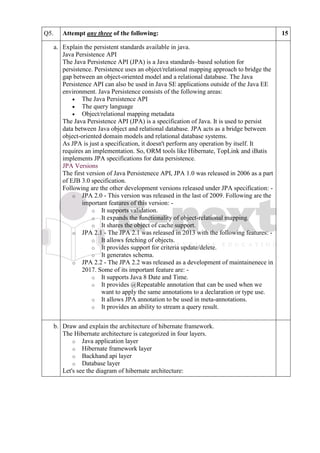 Q5. Attempt any three of the following: 15
a. Explain the persistent standards available in java.
Java Persistence API
The Java Persistence API (JPA) is a Java standards–based solution for
persistence. Persistence uses an object/relational mapping approach to bridge the
gap between an object-oriented model and a relational database. The Java
Persistence API can also be used in Java SE applications outside of the Java EE
environment. Java Persistence consists of the following areas:
• The Java Persistence API
• The query language
• Object/relational mapping metadata
The Java Persistence API (JPA) is a specification of Java. It is used to persist
data between Java object and relational database. JPA acts as a bridge between
object-oriented domain models and relational database systems.
As JPA is just a specification, it doesn't perform any operation by itself. It
requires an implementation. So, ORM tools like Hibernate, TopLink and iBatis
implements JPA specifications for data persistence.
JPA Versions
The first version of Java Persistenece API, JPA 1.0 was released in 2006 as a part
of EJB 3.0 specification.
Following are the other development versions released under JPA specification: -
o JPA 2.0 - This version was released in the last of 2009. Following are the
important features of this version: -
o It supports validation.
o It expands the functionality of object-relational mapping.
o It shares the object of cache support.
o JPA 2.1 - The JPA 2.1 was released in 2013 with the following features: -
o It allows fetching of objects.
o It provides support for criteria update/delete.
o It generates schema.
o JPA 2.2 - The JPA 2.2 was released as a development of maintainenece in
2017. Some of its important feature are: -
o It supports Java 8 Date and Time.
o It provides @Repeatable annotation that can be used when we
want to apply the same annotations to a declaration or type use.
o It allows JPA annotation to be used in meta-annotations.
o It provides an ability to stream a query result.
b. Draw and explain the architecture of hibernate framework.
The Hibernate architecture is categorized in four layers.
o Java application layer
o Hibernate framework layer
o Backhand api layer
o Database layer
Let's see the diagram of hibernate architecture:
 