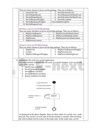 There are many classes in javax.servlet package. They are as follows:
1. GenericServlet 2. ServletContextEvent
3. ServletInputStream 4. ServletRequestAttributeEvent
5. ServletOutputStream 6. ServletContextAttributeEvent
7. ServletRequestWrapper 8. ServletException
9. ServletResponseWrapper UnavailableException
10. ServletRequestEvent
Interfaces in javax.servlet.http package
There are many interfaces in javax.servlet.http package. They are as follows:
1. HttpServletRequest 2. HttpSessionAttributeListener
3. HttpServletResponse 4. HttpSessionBindingListener
5. HttpSession 6. HttpSessionActivationListener
7. HttpSessionListener
Classes in javax.servlet.http package
There are many classes in javax.servlet.http package. They are as follows:
1. HttpServlet
2. Cookie
3. HttpServletRequestWrapper
4. HttpServletResponseWrapper
5. HttpSessionEvent
6. HttpSessionBindingEvent
d. d
.
Explain the life cycle of a servlet application.
The web container maintains the life cycle of a servlet instance. Let's see the life
cycle of the servlet:
1. Servlet class is loaded.
2. Servlet instance is created.
3. init method is invoked.
4. service method is invoked.
5. destroy method is invoked.
As displayed in the above diagram, there are three states of a servlet: new, ready
and end. The servlet is in new state if servlet instance is created. After invoking
the init() method, Servlet comes in the ready state. In the ready state, servlet
 